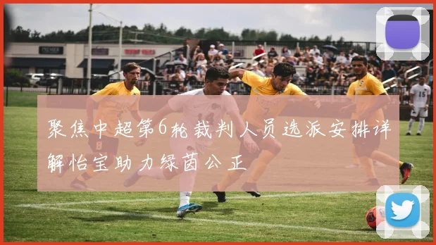 聚焦中超第6轮裁判人员选派安排详解怡宝助力绿茵公正