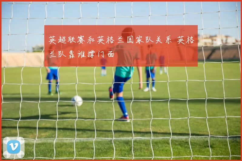英超联赛和英格兰国家队关系 英格兰队靠谁撑门面